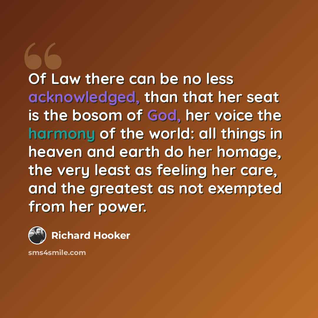 “Of Law there can be no less acknowledged, than that her seat is the bosom of God, her voice the harmony of the world: all things in heaven and earth do her homage, the very least as feeling her care, and the greatest as not exempted from her power.” quote by Richard Hooker