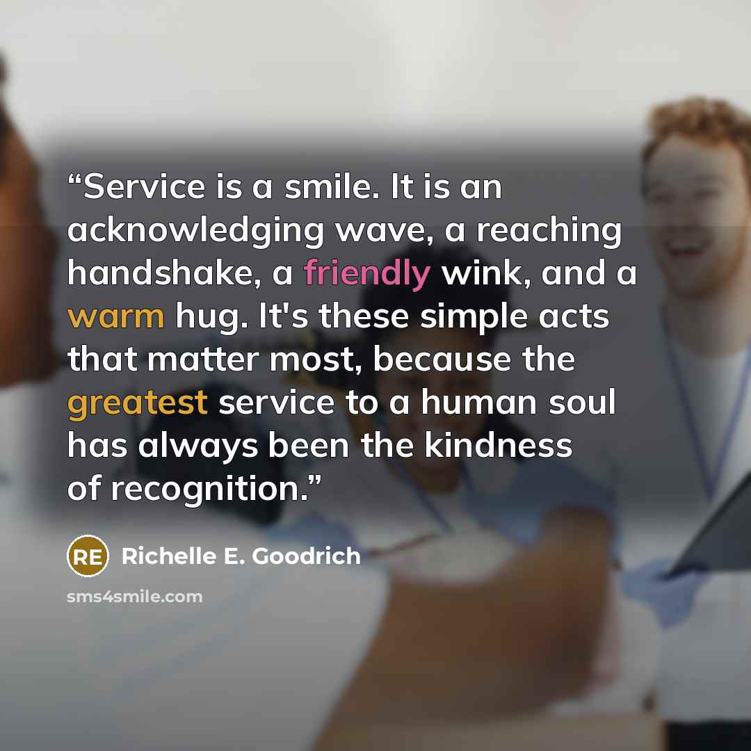 “Service is a smile. It is an acknowledging wave, a reaching handshake, a friendly wink, and a warm hug. It's these simple acts that matter most, because the greatest service to a human soul has always been the kindness of recognition.” quote by Richelle E. Goodrich