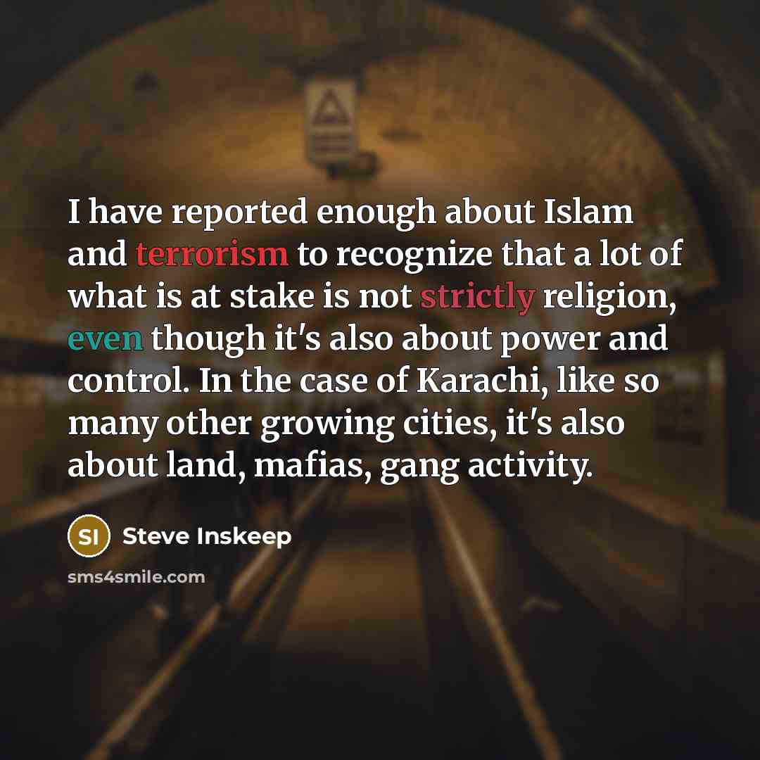“I have reported enough about Islam and terrorism to recognize that a lot of what is at stake is not strictly religion, even though it's also about power and control. In the case of Karachi, like so many other growing cities, it's also about land, mafias, gang activity.” quote by Steve Inskeep