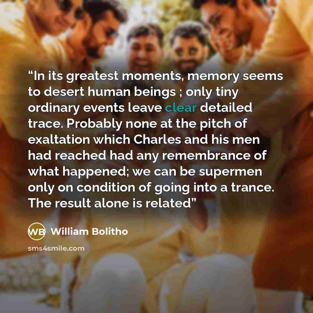 “In its greatest moments, memory seems to desert human beings ; only tiny ordinary events leave clear detailed trace. Probably none at the pitch of exaltation which Charles and his men had reached had any remembrance of what happened; we can be supermen only on condition of going into a trance. The…” quote by William Bolitho