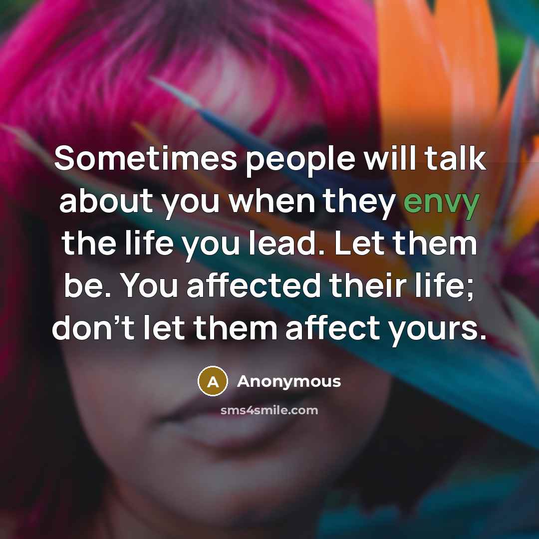 “Sometimes people will talk about you when they envy the life you lead. Let them be. You affected their life; don't let them affect yours.” quote by Anonymous