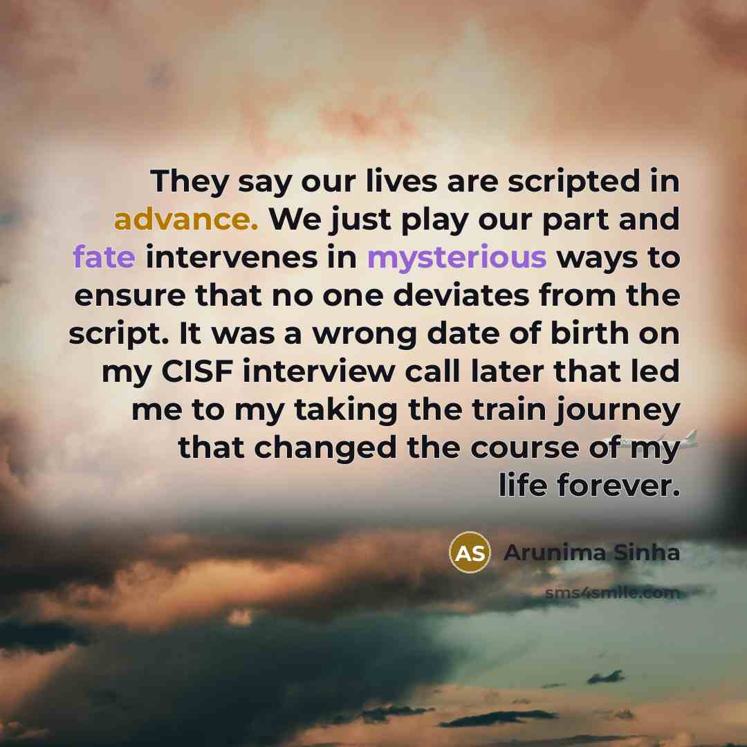 “They say our lives are scripted in advance. We just play our part and fate intervenes in mysterious ways to ensure that no one deviates from the script. It was a wrong date of birth on my CISF interview call later that led me to my taking the train journey that changed the course of my life forever.” quote by Arunima Sinha