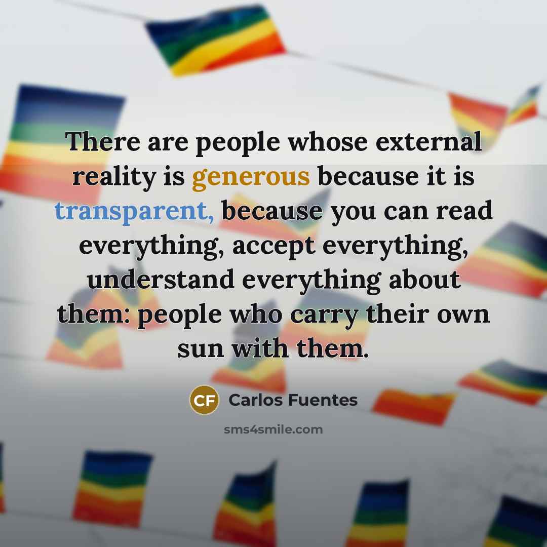 “There are people whose external reality is generous because it is transparent, because you can read everything, accept everything, understand everything about them: people who carry their own sun with them.” quote by Carlos Fuentes