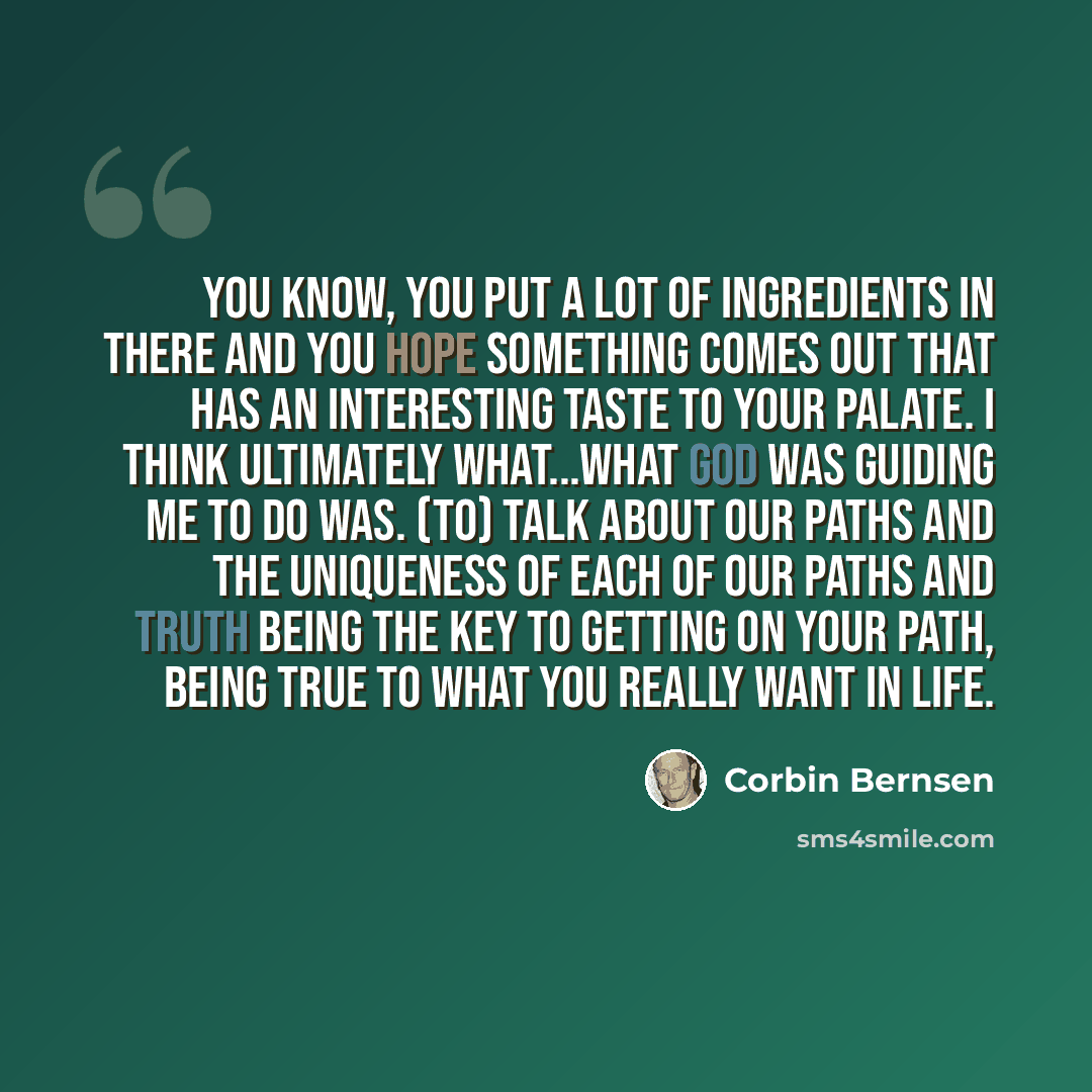 “You know, you put a lot of ingredients in there and you hope something comes out that has an interesting taste to your palate. I think ultimately what...what God was guiding me to do was. (to) talk about our paths and the uniqueness of each of our paths and truth being the key to getting on your…” quote by Corbin Bernsen