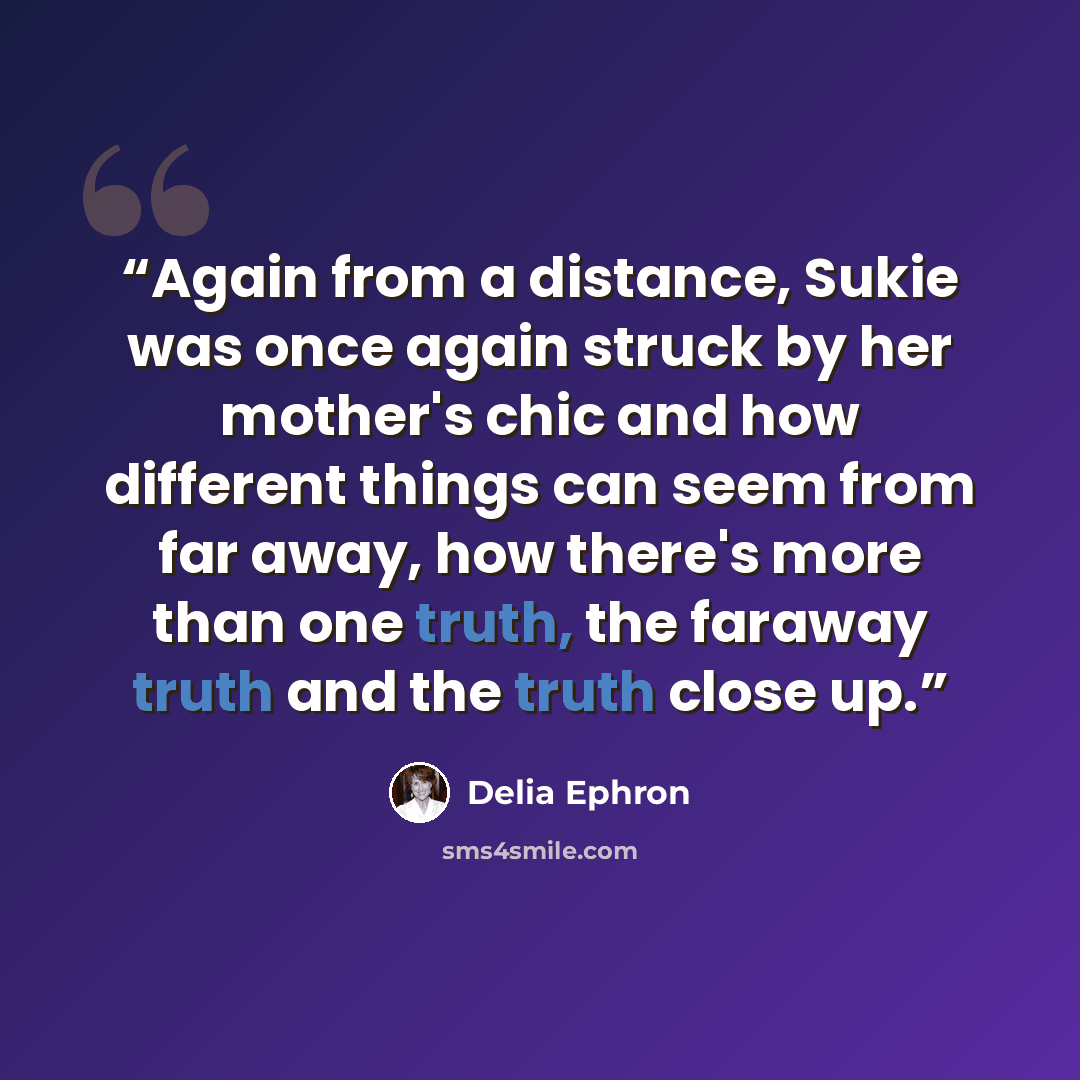 “Again from a distance, Sukie was once again struck by her mother's chic and how different things can seem from far away, how there's more than one truth, the faraway truth and the truth close up.” quote by Delia Ephron
