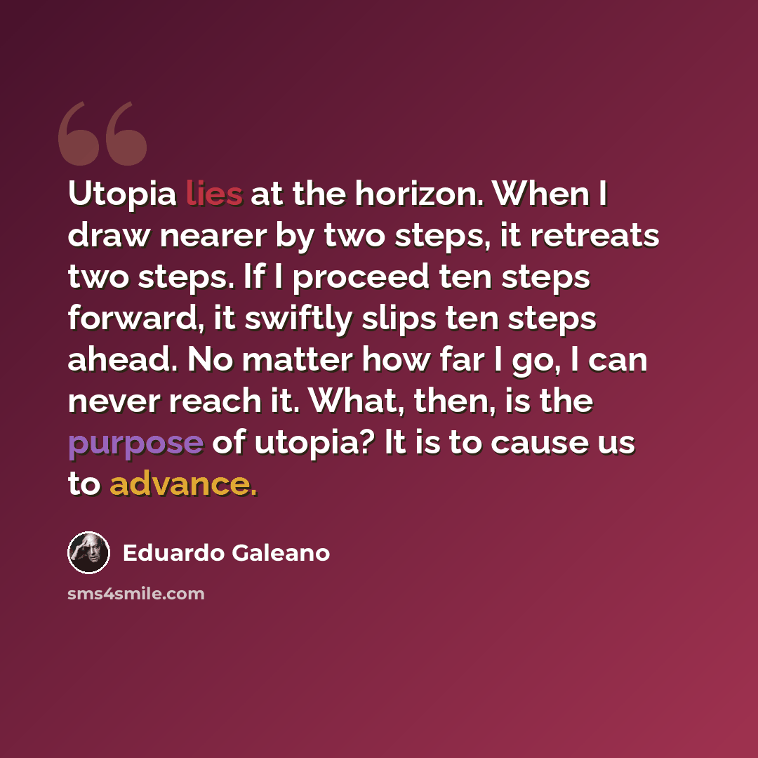 “Utopia lies at the horizon. When I draw nearer by two steps, it retreats two steps. If I proceed ten steps forward, it swiftly slips ten steps ahead. No matter how far I go, I can never reach it. What, then, is the purpose of utopia? It is to cause us to advance.” quote by Eduardo Galeano