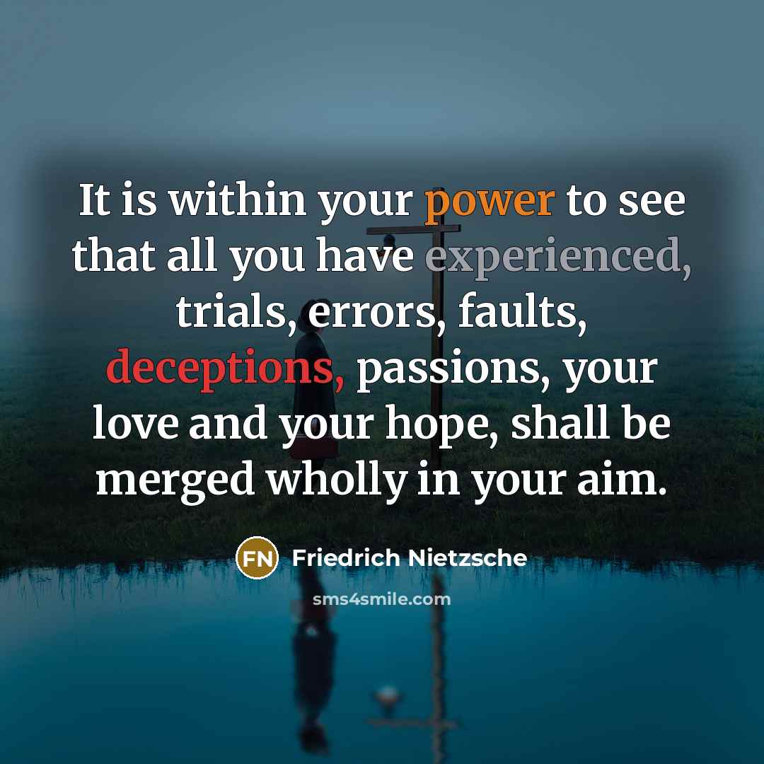 “It is within your power to see that all you have experienced, trials, errors, faults, deceptions, passions, your love and your hope, shall be merged wholly in your aim.” quote by Friedrich Nietzsche
