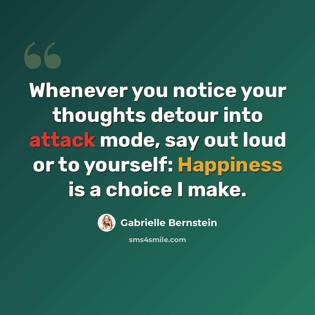 “Whenever you notice your thoughts detour into attack mode, say out loud or to yourself: Happiness is a choice I make.” quote by Gabrielle Bernstein