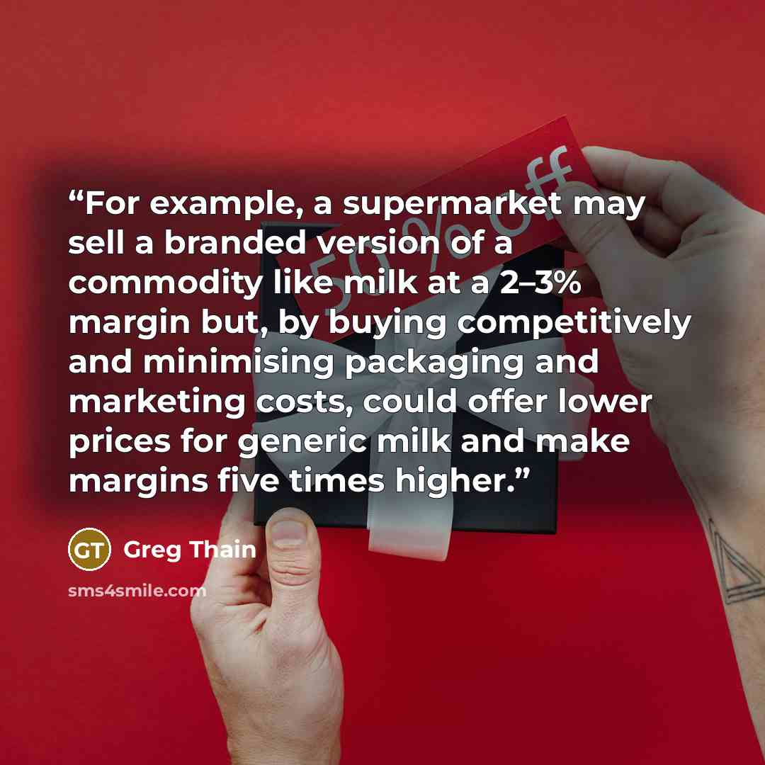 “For example, a supermarket may sell a branded version of a commodity like milk at a 2–3% margin but, by buying competitively and minimising packaging and marketing costs, could offer lower prices for generic milk and make margins five times higher.” quote by Greg Thain