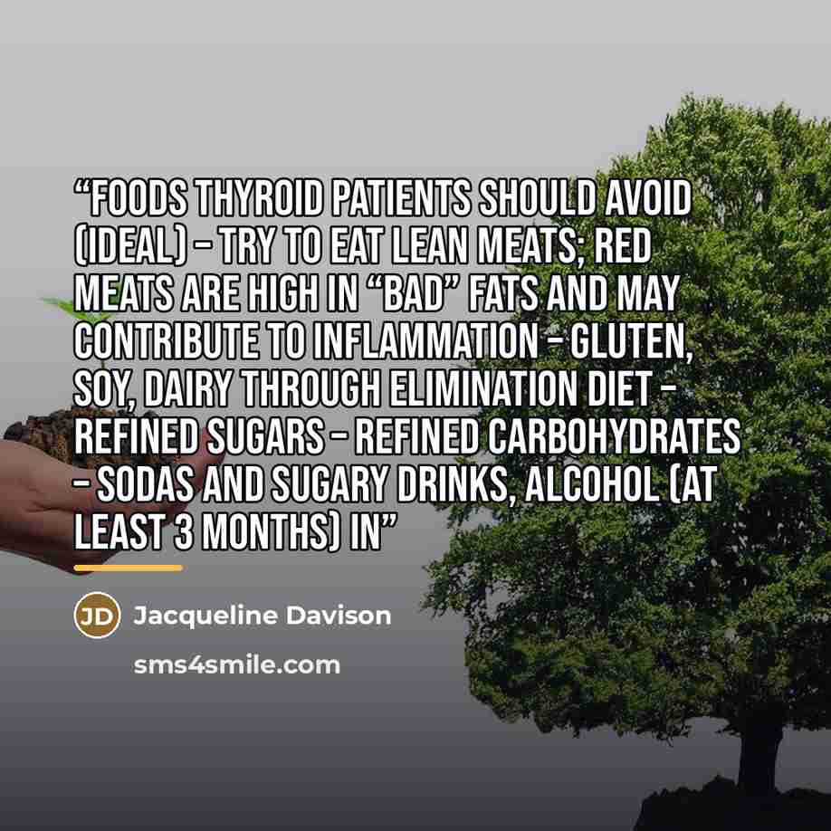 “Foods Thyroid Patients Should Avoid (Ideal) – Try to eat lean meats; Red meats are high in “bad” fats and MAY contribute to inflammation – Gluten, soy, dairy through elimination diet – Refined Sugars – Refined Carbohydrates – Sodas and sugary drinks, alcohol (at least 3 months) In” quote by Jacqueline Davison
