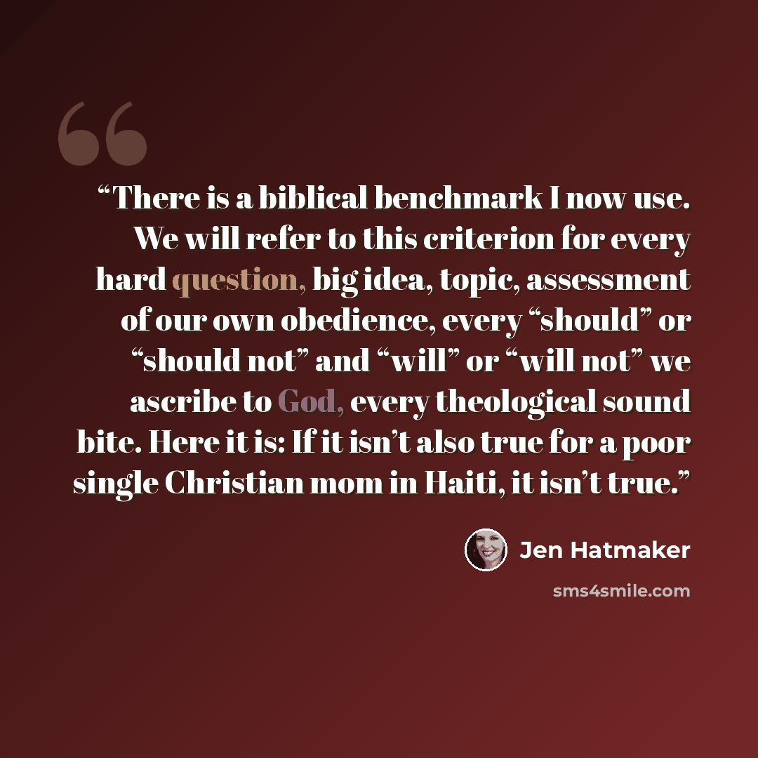 “There is a biblical benchmark I now use. We will refer to this criterion for every hard question, big idea, topic, assessment of our own obedience, every “should” or “should not” and “will” or “will not” we ascribe to God, every theological sound bite. Here it is: If it isn’t also true for a poor…” quote by Jen Hatmaker