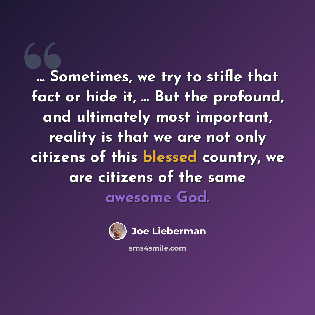 “... Sometimes, we try to stifle that fact or hide it, ... But the profound, and ultimately most important, reality is that we are not only citizens of this blessed country, we are citizens of the same awesome God.” quote by Joe Lieberman