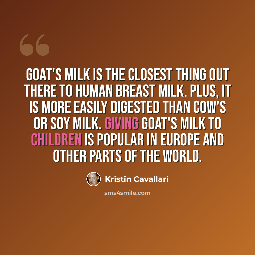 “Goat's milk is the closest thing out there to human breast milk. Plus, it is more easily digested than cow's or soy milk. Giving goat's milk to children is popular in Europe and other parts of the world.” quote by Kristin Cavallari