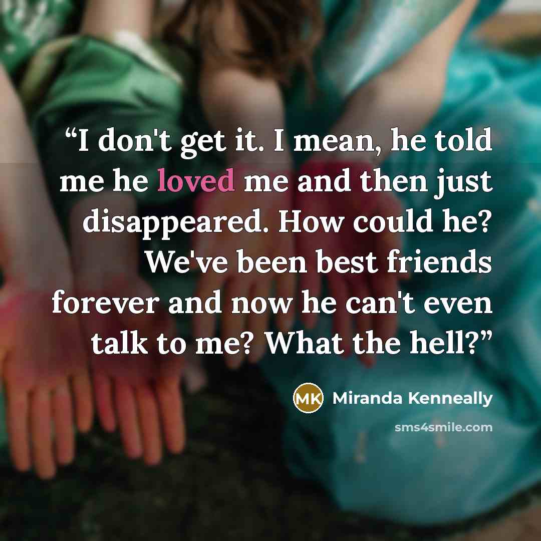 “I don't get it. I mean, he told me he loved me and then just disappeared. How could he? We've been best friends forever and now he can't even talk to me? What the hell?” quote by Miranda Kenneally