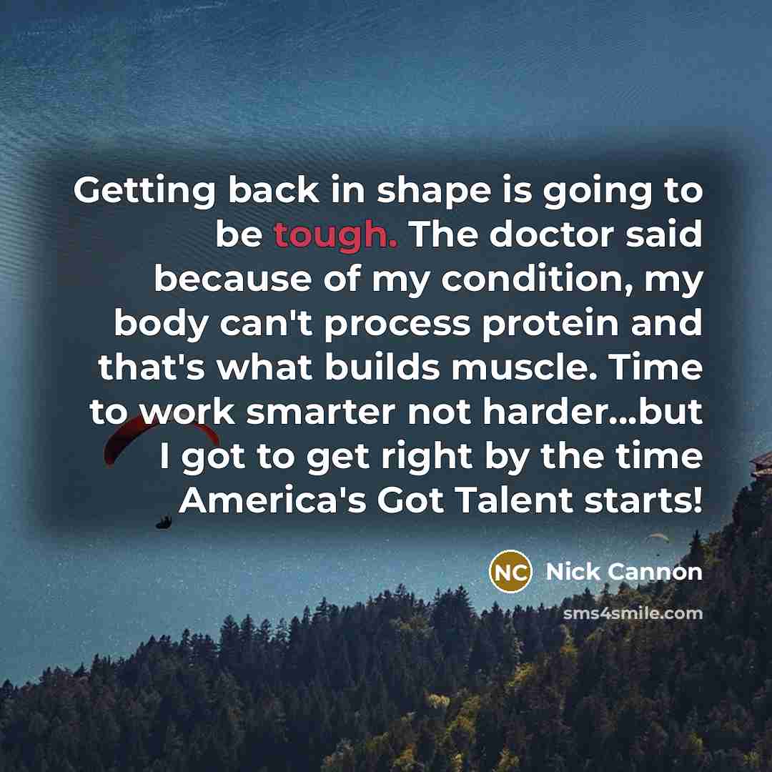 “Getting back in shape is going to be tough. The doctor said because of my condition, my body can't process protein and that's what builds muscle. Time to work smarter not harder...but I got to get right by the time America's Got Talent starts!” quote by Nick Cannon