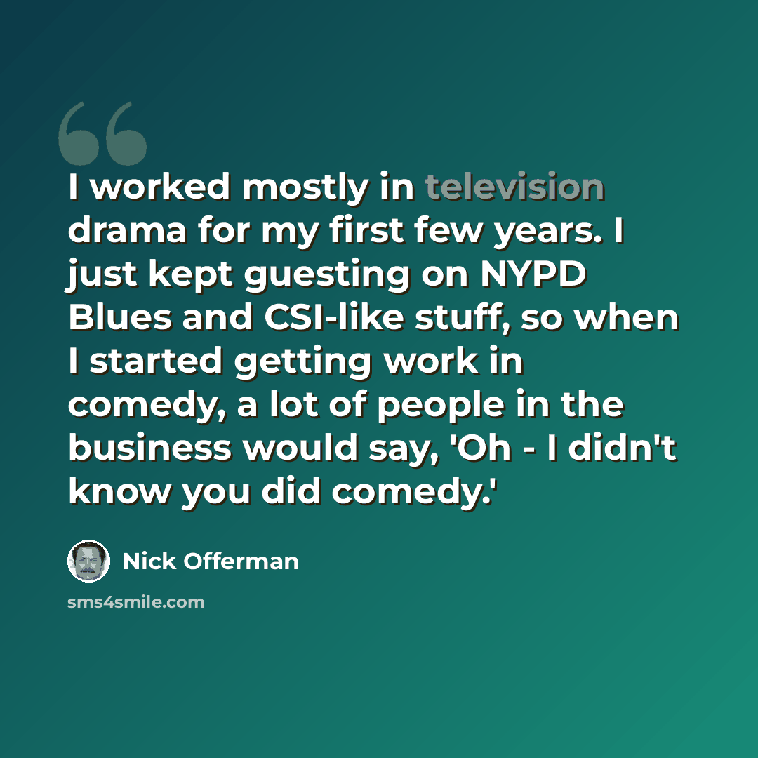 “I worked mostly in television drama for my first few years. I just kept guesting on NYPD Blues and CSI-like stuff, so when I started getting work in comedy, a lot of people in the business would say, 'Oh - I didn't know you did comedy.'” quote by Nick Offerman