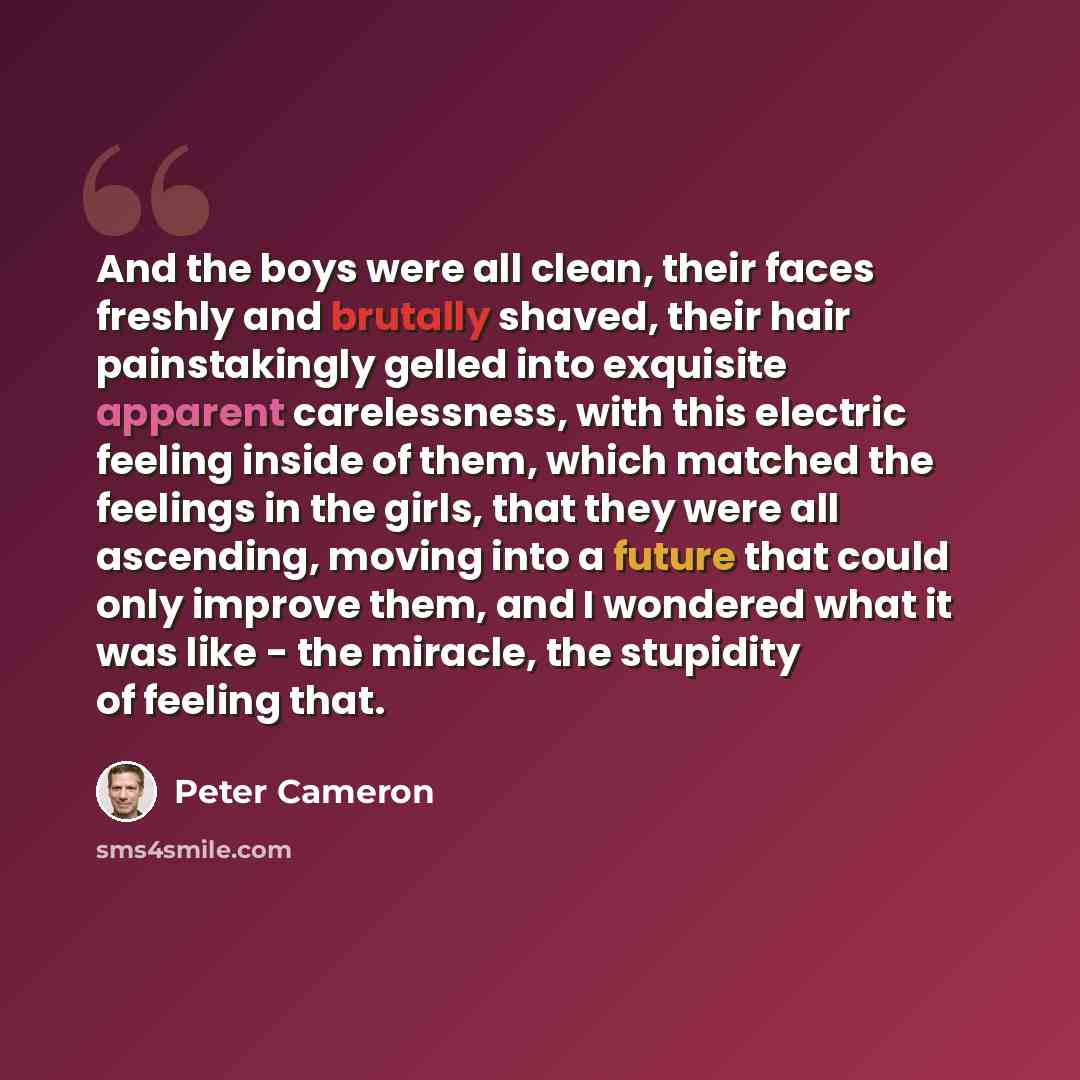 “And the boys were all clean, their faces freshly and brutally shaved, their hair painstakingly gelled into exquisite apparent carelessness, with this electric feeling inside of them, which matched the feelings in the girls, that they were all ascending, moving into a future that could only improve…” quote by Peter Cameron