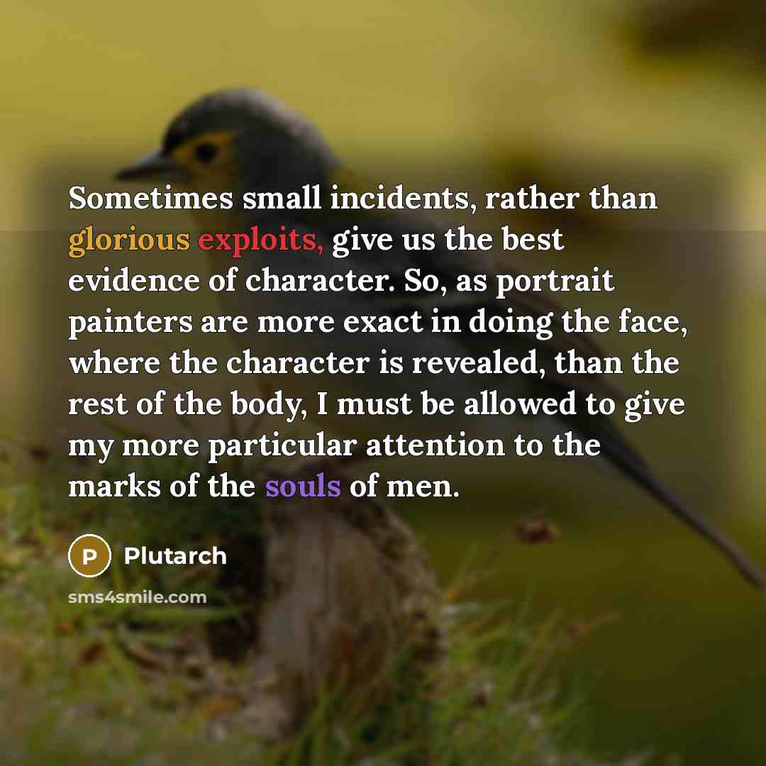 “Sometimes small incidents, rather than glorious exploits, give us the best evidence of character. So, as portrait painters are more exact in doing the face, where the character is revealed, than the rest of the body, I must be allowed to give my more particular attention to the marks of the souls…” quote by Plutarch