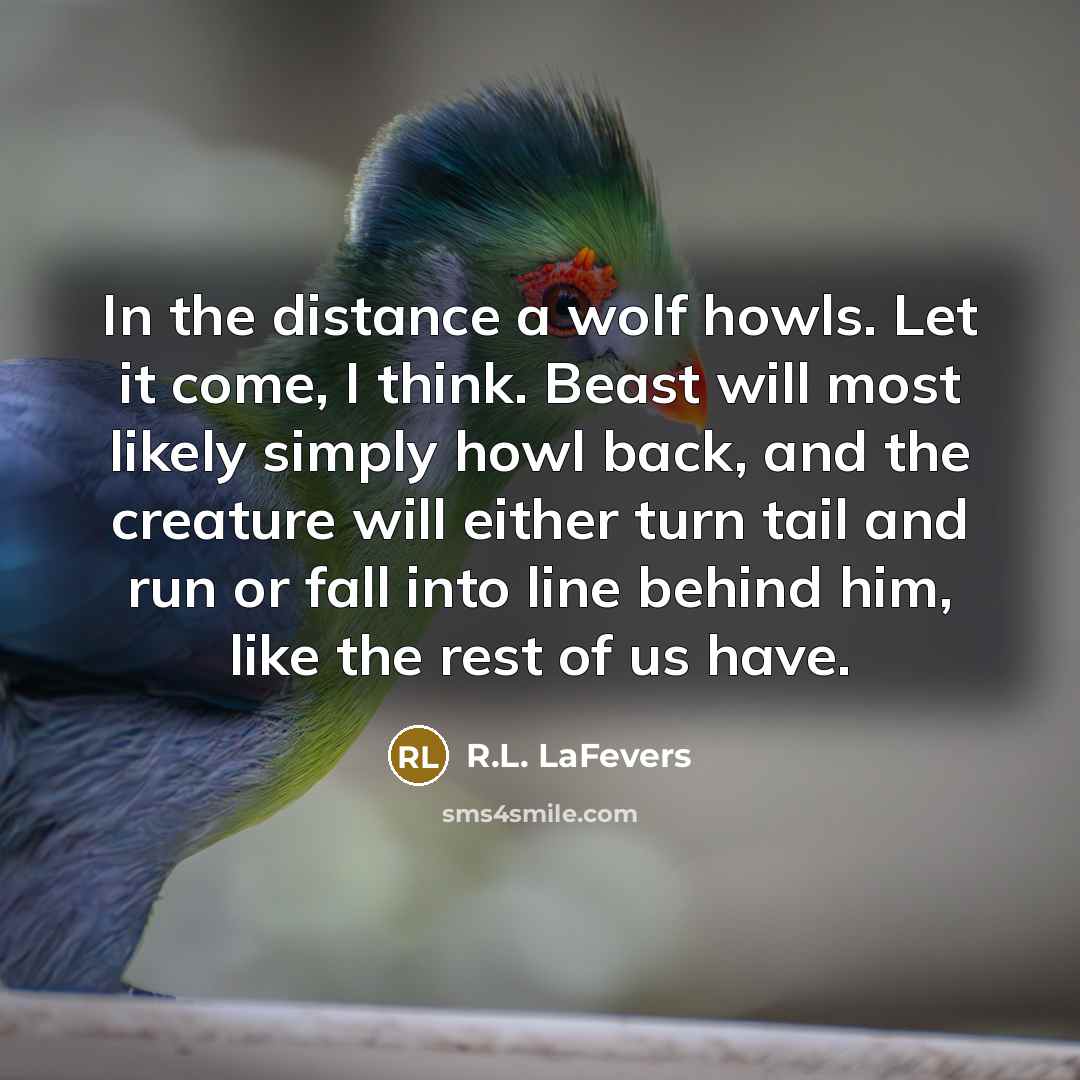 “In the distance a wolf howls. Let it come, I think. Beast will most likely simply howl back, and the creature will either turn tail and run or fall into line behind him, like the rest of us have.” quote by R.L. LaFevers