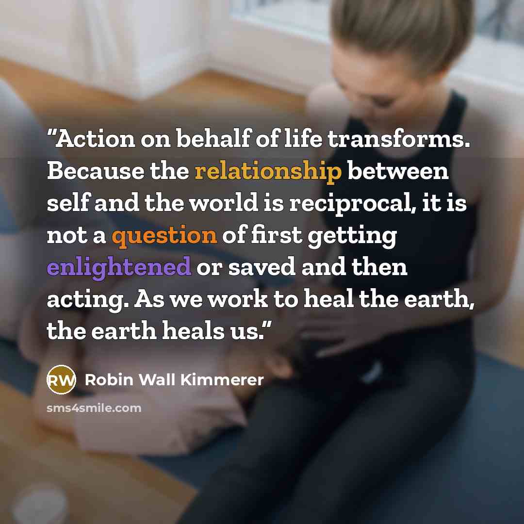 “Action on behalf of life transforms. Because the relationship between self and the world is reciprocal, it is not a question of first getting enlightened or saved and then acting. As we work to heal the earth, the earth heals us.” quote by Robin Wall Kimmerer