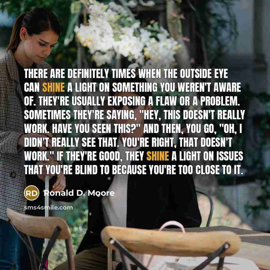 “There are definitely times when the outside eye can shine a light on something you weren't aware of. They're usually exposing a flaw or a problem. Sometimes they're saying, "Hey, this doesn't really work. Have you seen this?" And then, you go, "Oh, I didn't really see that. You're right, that…” quote by Ronald D. Moore