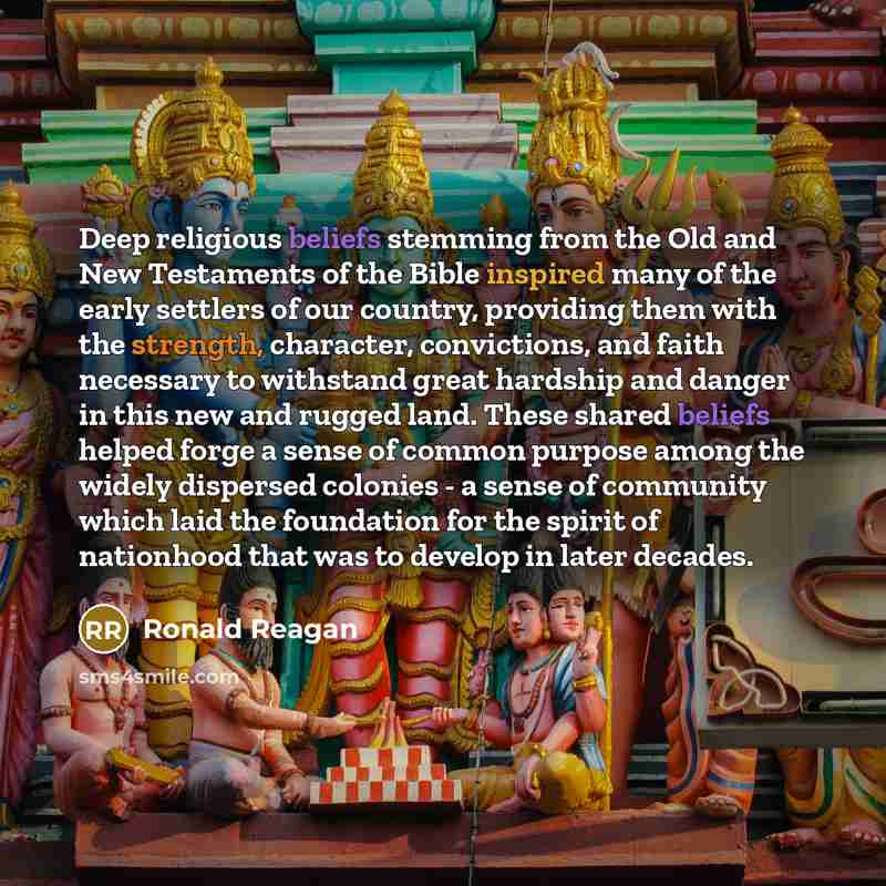 “Deep religious beliefs stemming from the Old and New Testaments of the Bible inspired many of the early settlers of our country, providing them with the strength, character, convictions, and faith necessary to withstand great hardship and danger in this new and rugged land. These shared beliefs…” quote by Ronald Reagan