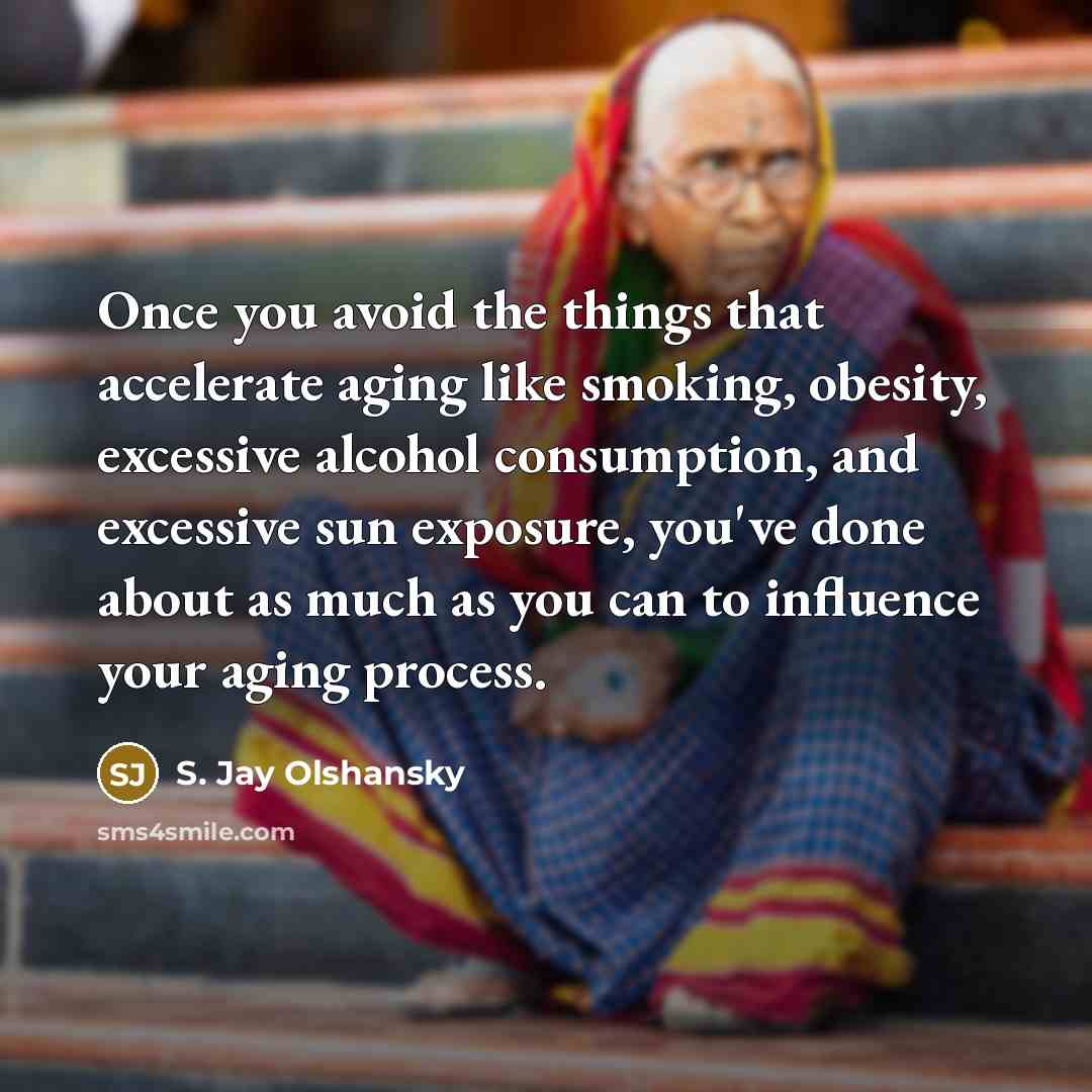 “Once you avoid the things that accelerate aging like smoking, obesity, excessive alcohol consumption, and excessive sun exposure, you've done about as much as you can to influence your aging process.” quote by S. Jay Olshansky
