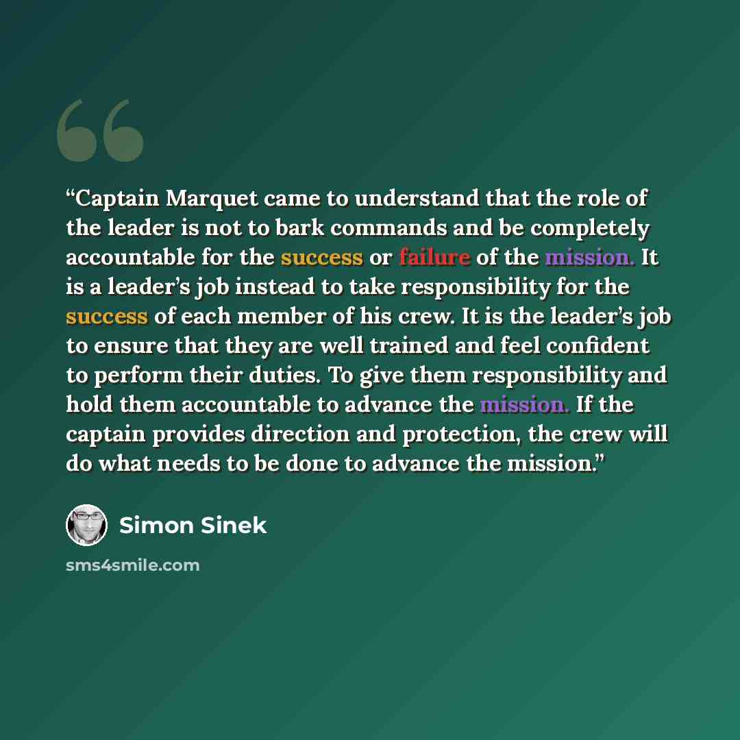 “Captain Marquet came to understand that the role of the leader is not to bark commands and be completely accountable for the success or failure of the mission. It is a leader’s job instead to take responsibility for the success of each member of his crew. It is the leader’s job to ensure that they…” quote by Simon Sinek