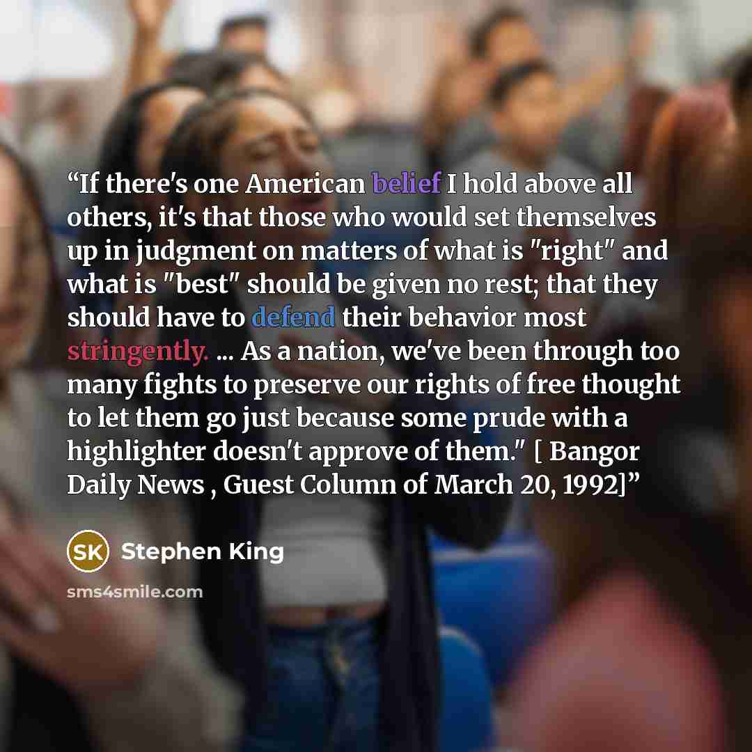 “If there's one American belief I hold above all others, it's that those who would set themselves up in judgment on matters of what is "right" and what is "best" should be given no rest; that they should have to defend their behavior most stringently. ... As a nation, we've been through too many…” quote by Stephen King