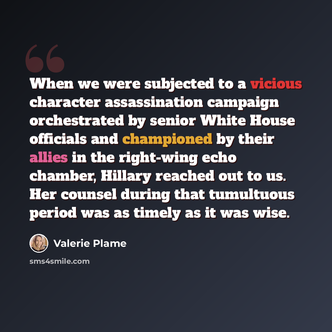 “When we were subjected to a vicious character assassination campaign orchestrated by senior White House officials and championed by their allies in the right-wing echo chamber, Hillary reached out to us. Her counsel during that tumultuous period was as timely as it was wise.” quote by Valerie Plame