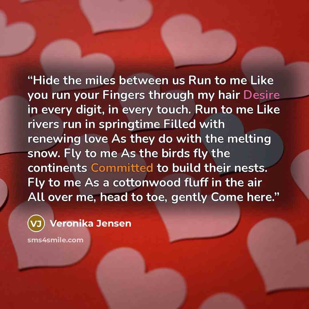 “Hide the miles between us Run to me Like you run your Fingers through my hair Desire in every digit, in every touch. Run to me Like rivers run in springtime Filled with renewing love As they do with the melting snow. Fly to me As the birds fly the continents Committed to build their nests. Fly to…” quote by Veronika Jensen