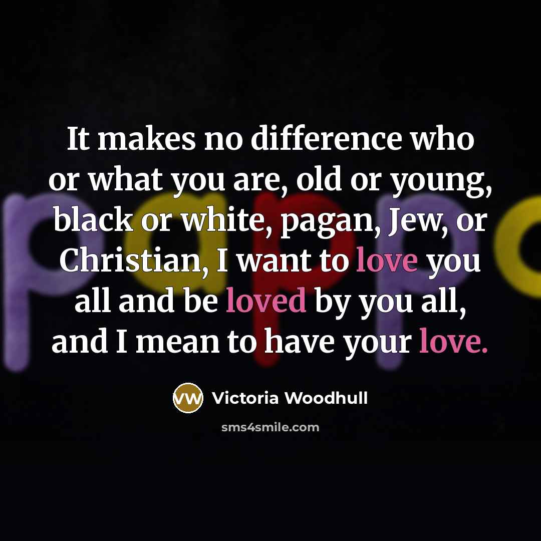 “It makes no difference who or what you are, old or young, black or white, pagan, Jew, or Christian, I want to love you all and be loved by you all, and I mean to have your love.” quote by Victoria Woodhull