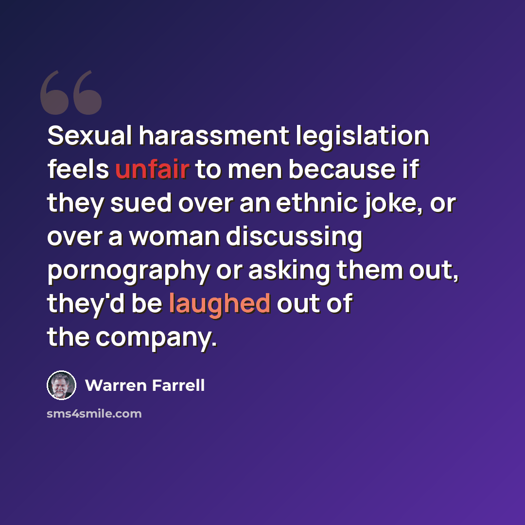 “Sexual harassment legislation feels unfair to men because if they sued over an ethnic joke, or over a woman discussing pornography or asking them out, they'd be laughed out of the company.” quote by Warren Farrell