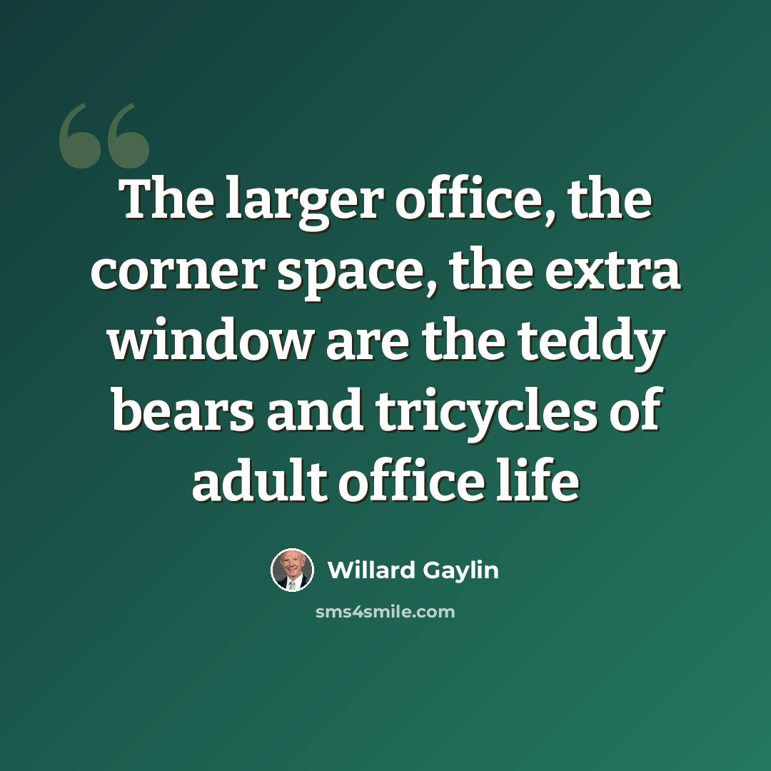 “The larger office, the corner space, the extra window are the teddy bears and tricycles of adult office life” quote by Willard Gaylin