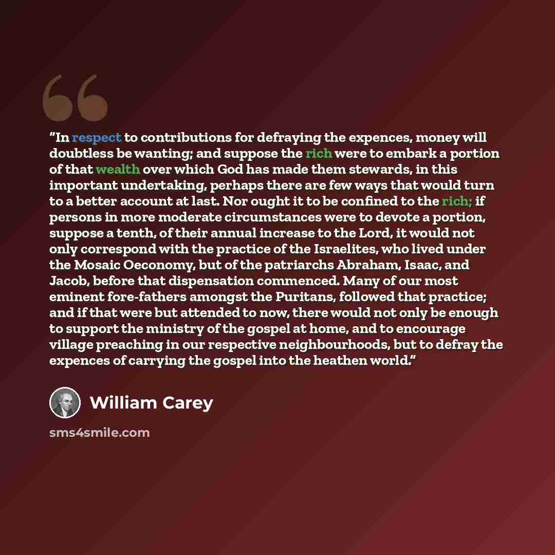 “In respect to contributions for defraying the expences, money will doubtless be wanting; and suppose the rich were to embark a portion of that wealth over which God has made them stewards, in this important undertaking, perhaps there are few ways that would turn to a better account at last. Nor…” quote by William Carey