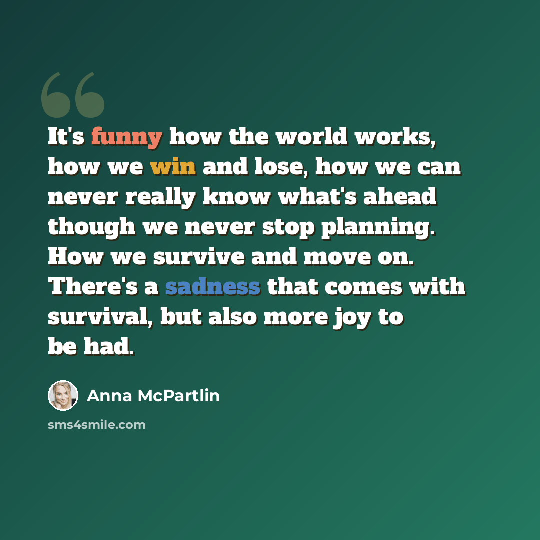 “It's funny how the world works, how we win and lose, how we can never really know what's ahead though we never stop planning. How we survive and move on. There's a sadness that comes with survival, but also more joy to be had.” quote by Anna McPartlin