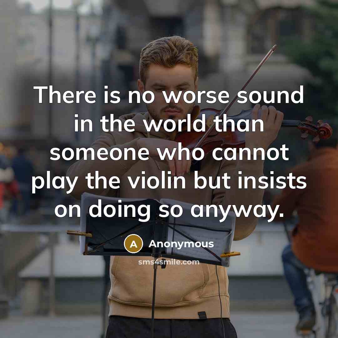 “There is no worse sound in the world than someone who cannot play the violin but insists on doing so anyway.” quote by Anonymous