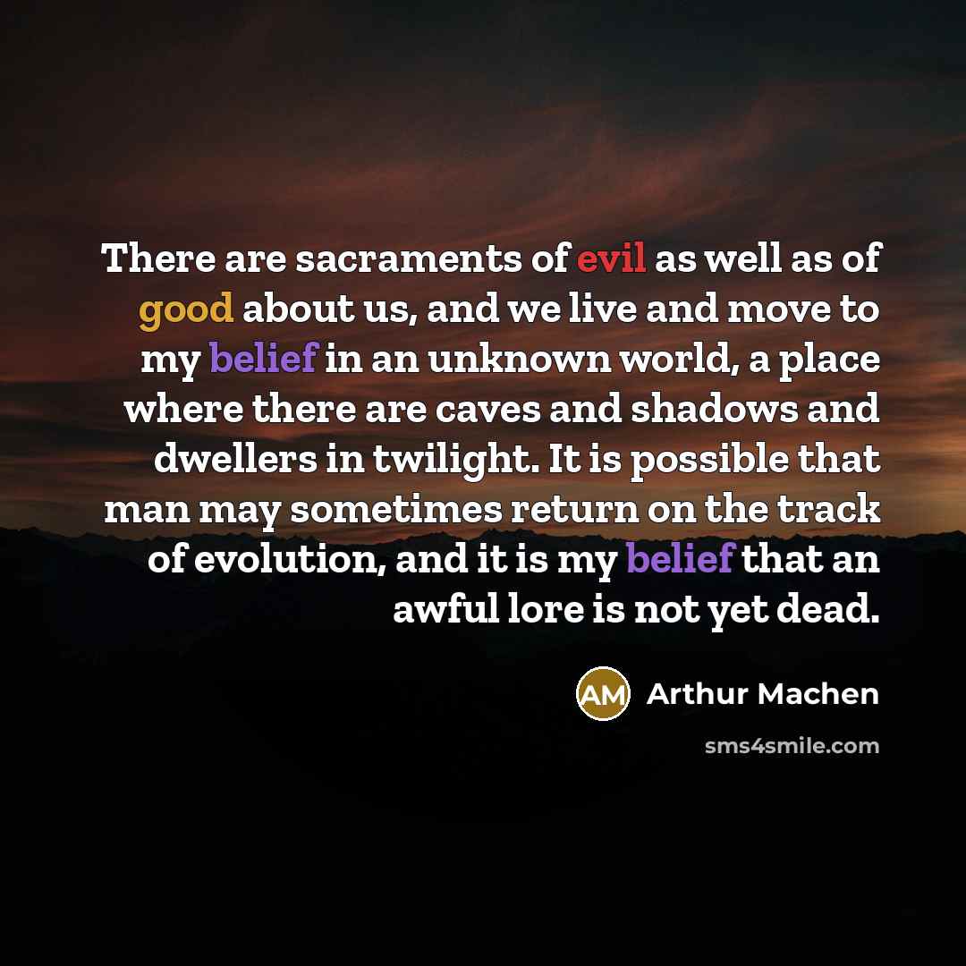 “There are sacraments of evil as well as of good about us, and we live and move to my belief in an unknown world, a place where there are caves and shadows and dwellers in twilight. It is possible that man may sometimes return on the track of evolution, and it is my belief that an awful lore is not…” quote by Arthur Machen