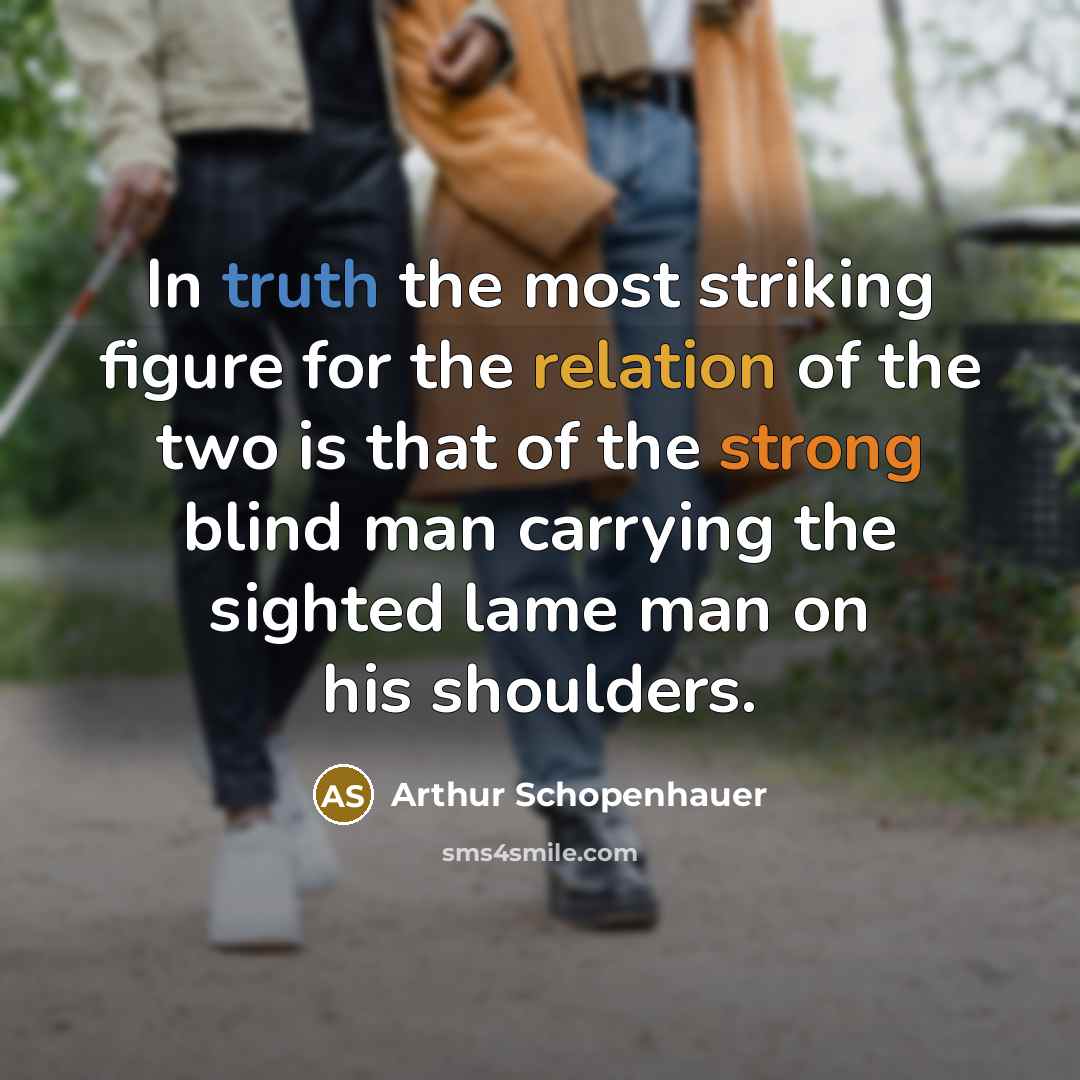 “In truth the most striking figure for the relation of the two is that of the strong blind man carrying the sighted lame man on his shoulders.” quote by Arthur Schopenhauer
