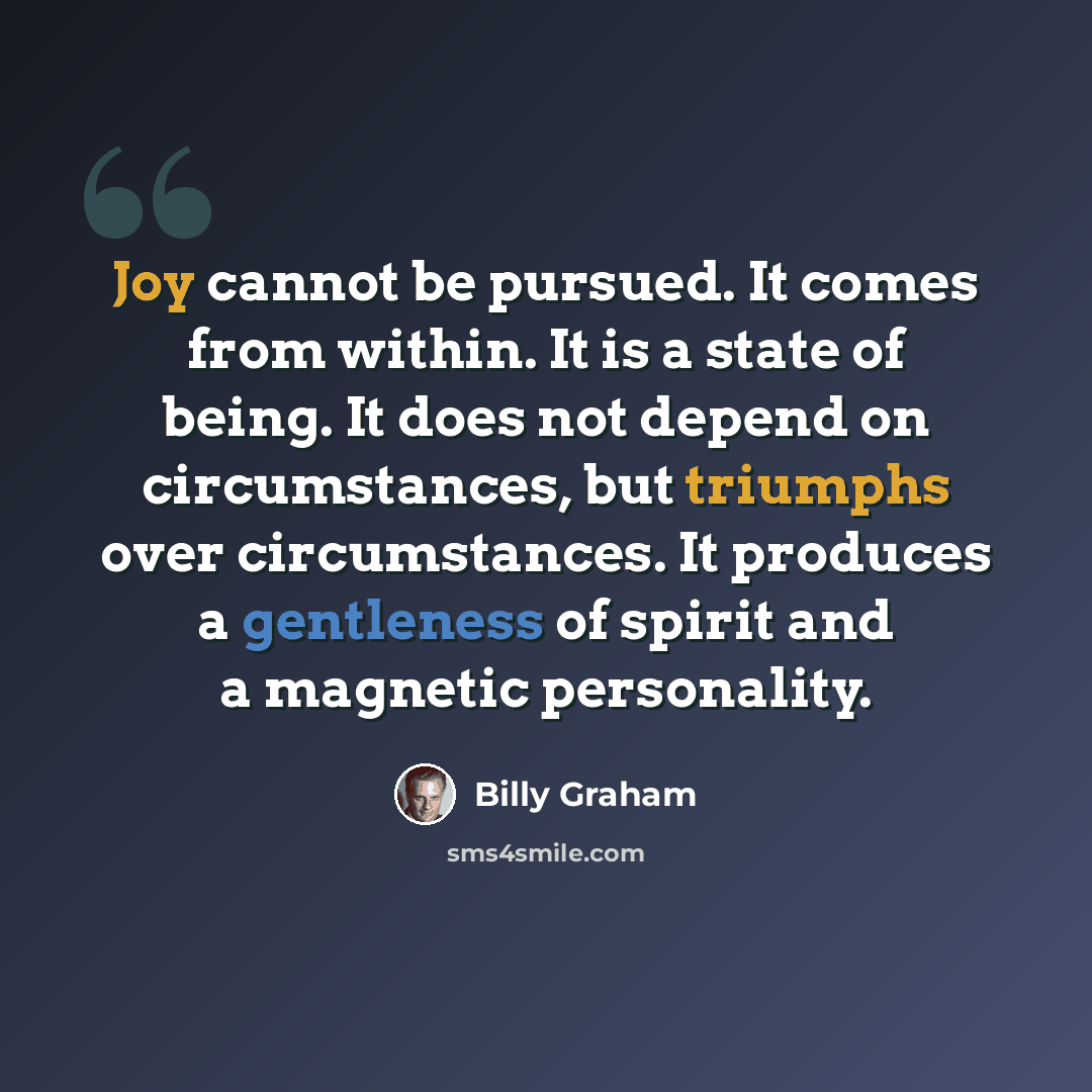 “Joy cannot be pursued. It comes from within. It is a state of being. It does not depend on circumstances, but triumphs over circumstances. It produces a gentleness of spirit and a magnetic personality.” quote by Billy Graham