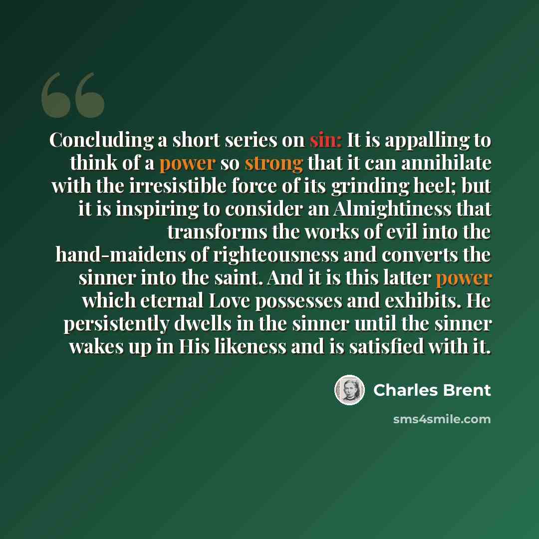 “Concluding a short series on sin: It is appalling to think of a power so strong that it can annihilate with the irresistible force of its grinding heel; but it is inspiring to consider an Almightiness that transforms the works of evil into the hand-maidens of righteousness and converts the sinner…” quote by Charles Brent