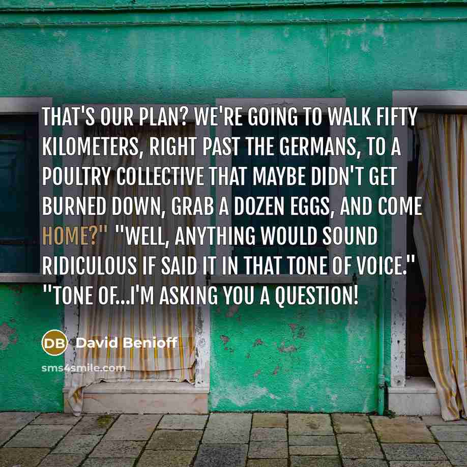 “That's our plan? We're going to walk fifty kilometers, right past the Germans, to a poultry collective that maybe didn't get burned down, grab a dozen eggs, and come home?" "Well, anything would sound ridiculous if said it in that tone of voice." "Tone of…I'm asking you a question!” quote by David Benioff