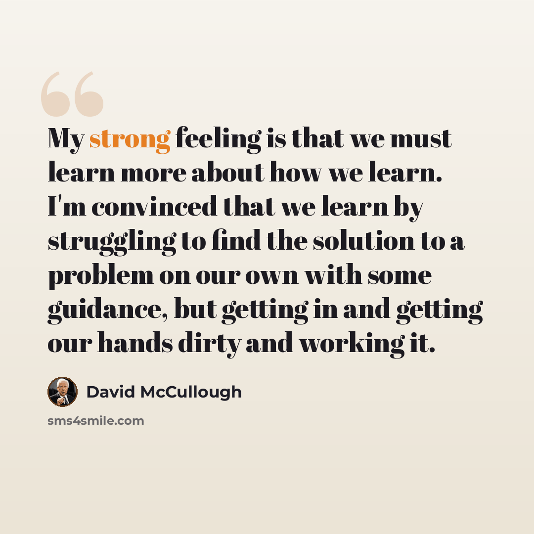 “My strong feeling is that we must learn more about how we learn. I'm convinced that we learn by struggling to find the solution to a problem on our own with some guidance, but getting in and getting our hands dirty and working it.” quote by David McCullough