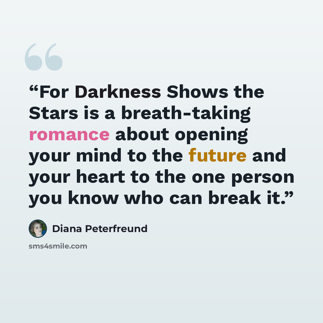 “For Darkness Shows the Stars is a breath-taking romance about opening your mind to the future and your heart to the one person you know who can break it.” quote by Diana Peterfreund