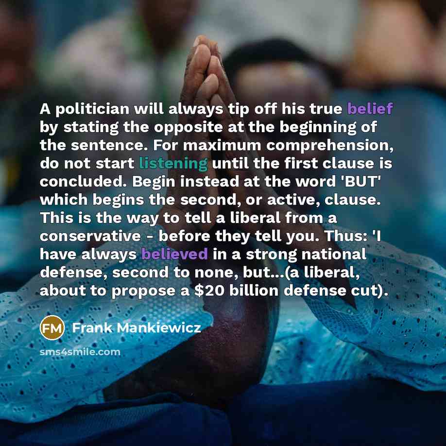 “A politician will always tip off his true belief by stating the opposite at the beginning of the sentence. For maximum comprehension, do not start listening until the first clause is concluded. Begin instead at the word 'BUT' which begins the second, or active, clause. This is the way to tell a…” quote by Frank Mankiewicz