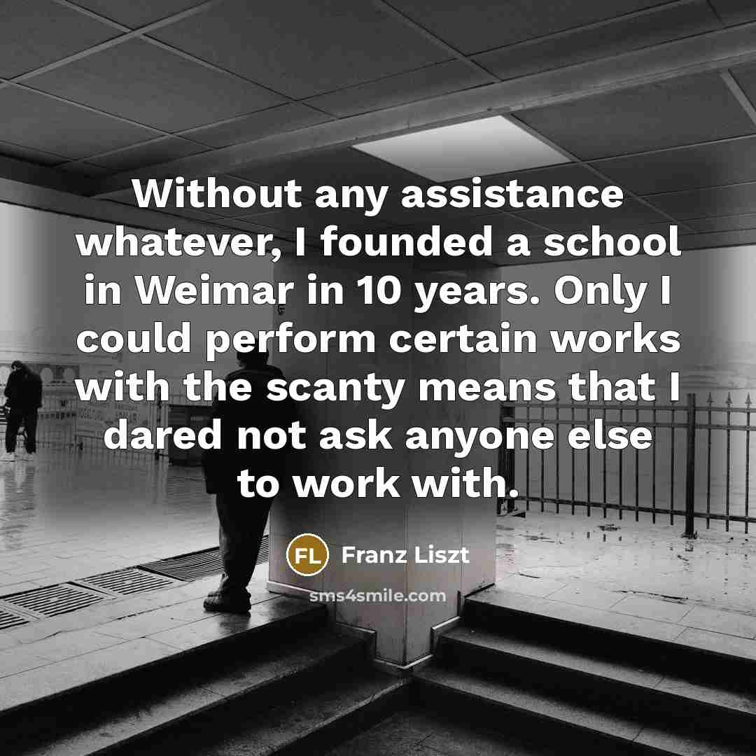 “Without any assistance whatever, I founded a school in Weimar in 10 years. Only I could perform certain works with the scanty means that I dared not ask anyone else to work with.” quote by Franz Liszt