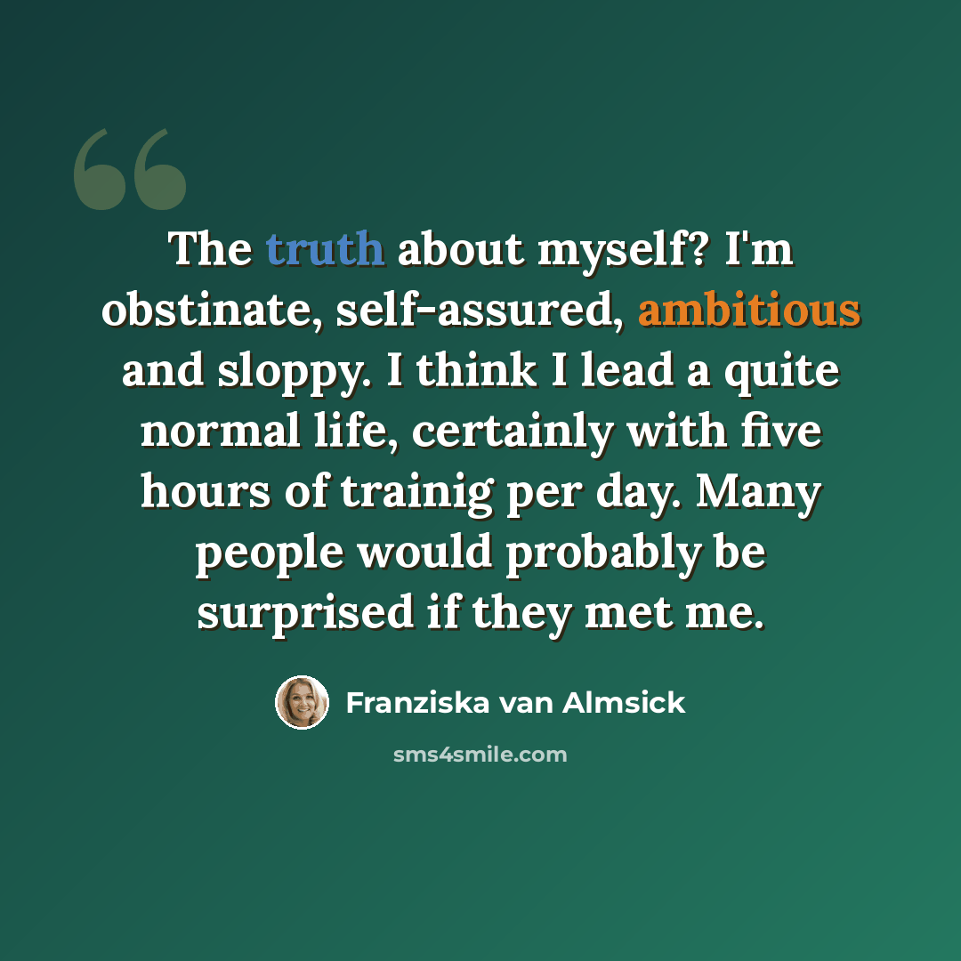 “The truth about myself? I'm obstinate, self-assured, ambitious and sloppy. I think I lead a quite normal life, certainly with five hours of trainig per day. Many people would probably be surprised if they met me.” quote by Franziska van Almsick