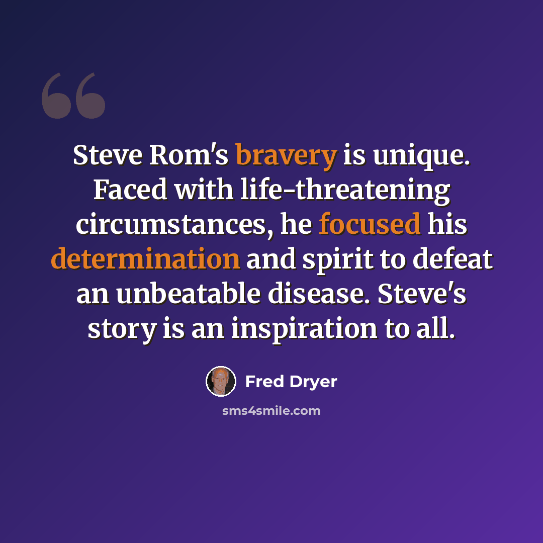 “Steve Rom's bravery is unique. Faced with life-threatening circumstances, he focused his determination and spirit to defeat an unbeatable disease. Steve's story is an inspiration to all.” quote by Fred Dryer