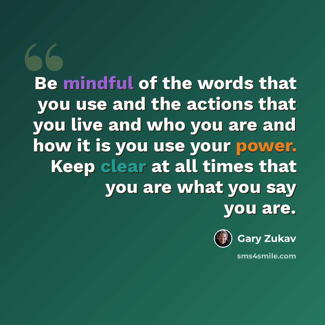 “Be mindful of the words that you use and the actions that you live and who you are and how it is you use your power. Keep clear at all times that you are what you say you are.” quote by Gary Zukav