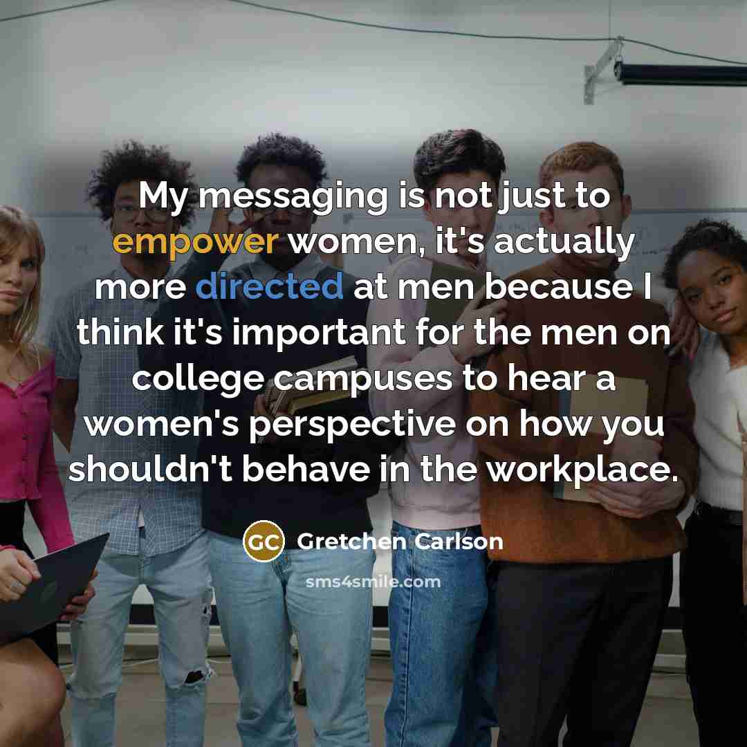 “My messaging is not just to empower women, it's actually more directed at men because I think it's important for the men on college campuses to hear a women's perspective on how you shouldn't behave in the workplace.” quote by Gretchen Carlson
